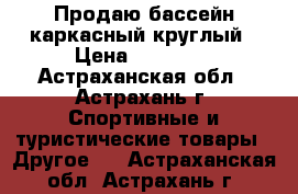 Продаю бассейн каркасный круглый › Цена ­ 10 000 - Астраханская обл., Астрахань г. Спортивные и туристические товары » Другое   . Астраханская обл.,Астрахань г.